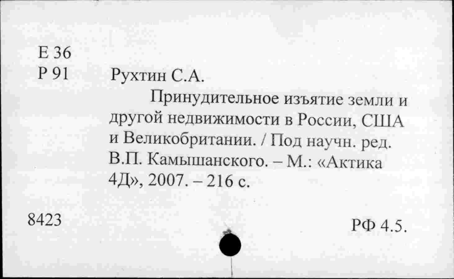 ﻿Е 36
Р 91 Рухтин С.А.
Принудительное изъятие земли и другой недвижимости в России, США и Великобритании. / Под научн. ред. В.П. Камышанского. -М.: «Актика 4Д», 2007.-216 с.
8423	ж	РФ 4.5.